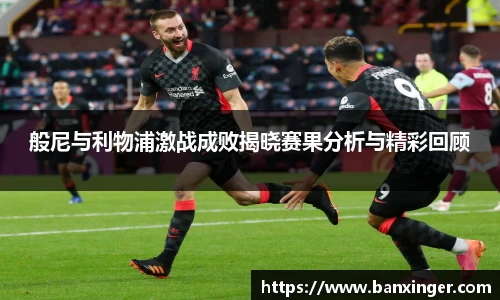 般尼与利物浦激战成败揭晓赛果分析与精彩回顾