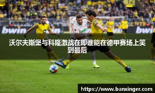 沃尔夫斯堡与科隆激战在即谁能在德甲赛场上笑到最后
